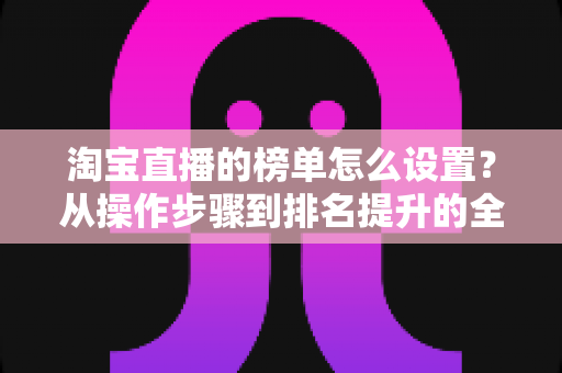 淘宝直播的榜单怎么设置?从操作步骤到排名提升的全方位实战指南 淘宝直播的榜单怎么设置?从操作步骤到排名提升的全方位实战指南