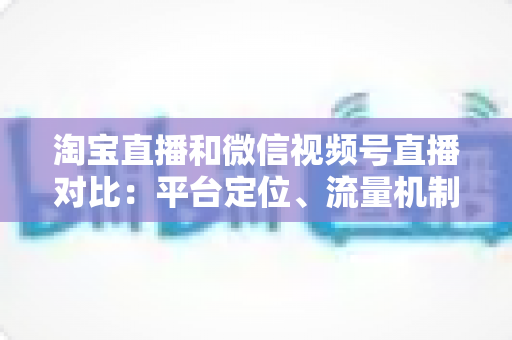 淘宝直播和微信视频号直播对比:平台定位、流量机制与带货能力的全面深度解析 淘宝直播和微信视频号直播对比:平台定位、流量机制与带货能力的全面深度解析