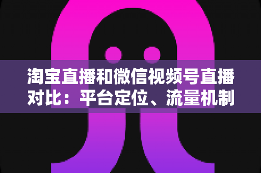 淘宝直播和微信视频号直播对比:平台定位、流量机制与带货能力的全面深度解析 淘宝直播和微信视频号直播对比:平台定位、流量机制与带货能力的全面深度解析