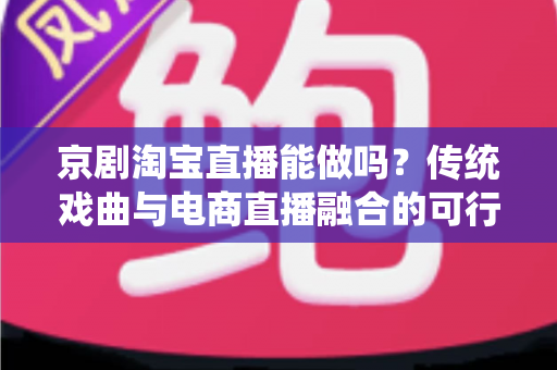京剧淘宝直播能做吗？传统戏曲与电商直播融合的可行性分析与实操指南