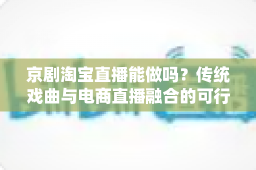 京剧淘宝直播能做吗？传统戏曲与电商直播融合的可行性分析与实操指南