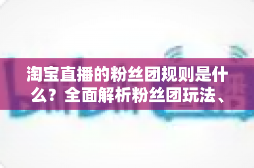 淘宝直播的粉丝团规则是什么?全面解析粉丝团玩法、权益与运营规范 淘宝直播的粉丝团规则是什么?全面解析粉丝团玩法、权益与运营规范