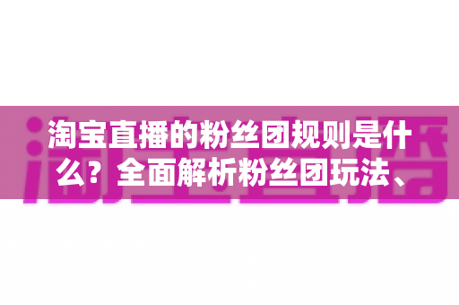 淘宝直播的粉丝团规则是什么?全面解析粉丝团玩法、权益与运营规范 淘宝直播的粉丝团规则是什么?全面解析粉丝团玩法、权益与运营规范