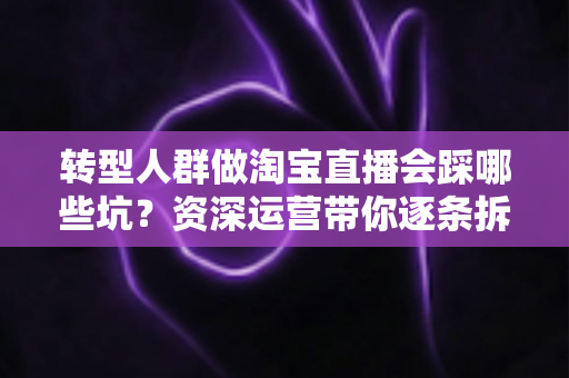 转型人群做淘宝直播会踩哪些坑?资深运营带你逐条拆解避坑指南 转型人群做淘宝直播会踩哪些坑?资深运营带你逐条拆解避坑指南