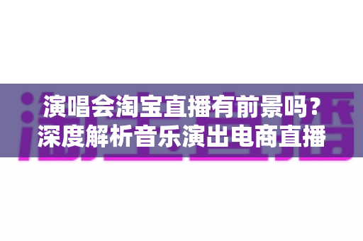 演唱会淘宝直播有前景吗？深度解析音乐演出电商直播的机遇、变现模式与未来趋势