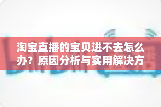淘宝直播的宝贝进不去怎么办？原因分析与实用解决方法全攻略