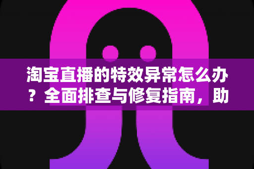 淘宝直播的特效异常怎么办?全面排查与修复指南,助你快速恢复直播效果 淘宝直播的特效异常怎么办?全面排查与修复指南,助你快速恢复直播效果