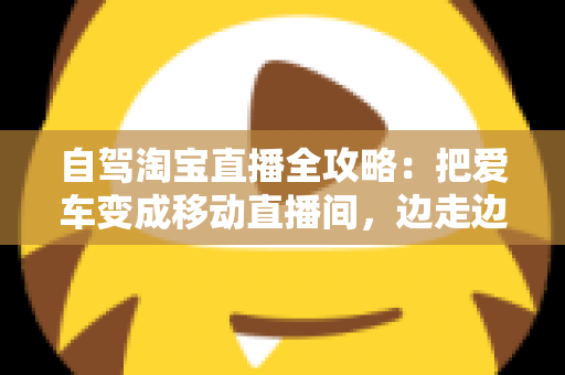 自驾淘宝直播全攻略:把爱车变成移动直播间,边走边播轻松带货 自驾淘宝直播全攻略:把爱车变成移动直播间,边走边播轻松带货