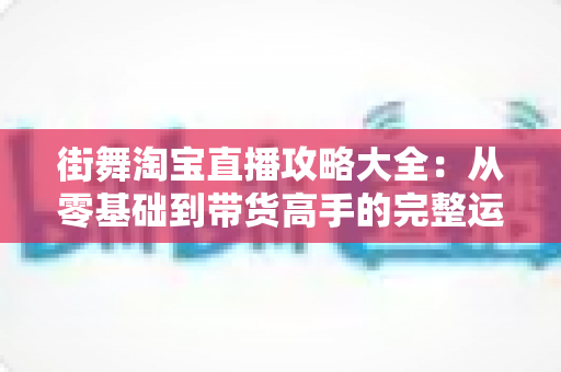 街舞淘宝直播攻略大全:从零基础到带货高手的完整运营指南 街舞淘宝直播攻略大全:从零基础到带货高手的完整运营指南