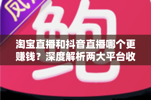 淘宝直播和抖音直播哪个更赚钱？深度解析两大平台收益差异与选择指南
