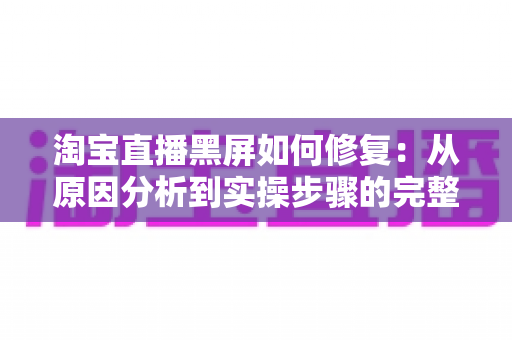 淘宝直播黑屏如何修复：从原因分析到实操步骤的完整解决指南