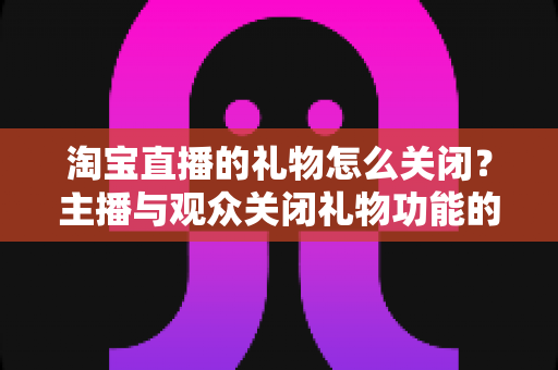 淘宝直播的礼物怎么关闭?主播与观众关闭礼物功能的超详细指南 淘宝直播的礼物怎么关闭?主播与观众关闭礼物功能的超详细指南