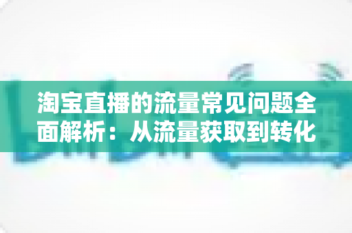 淘宝直播的流量常见问题全面解析：从流量获取到转化提升的实战指南