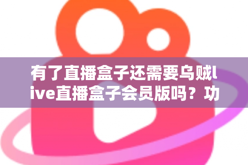 有了直播盒子还需要乌贼live直播盒子会员版吗？功能、价格与真实需求全解析，帮你少花冤枉钱
