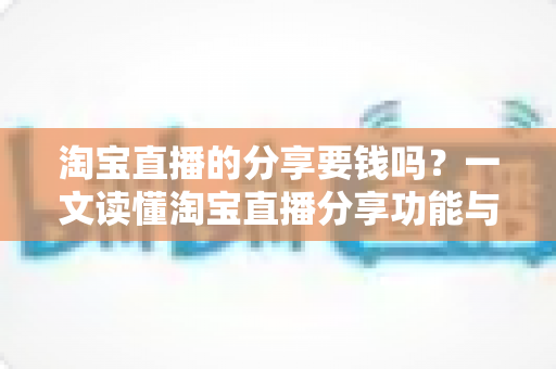 淘宝直播的分享要钱吗?一文读懂淘宝直播分享功能与费用真相 淘宝直播的分享要钱吗?一文读懂淘宝直播分享功能与费用真相