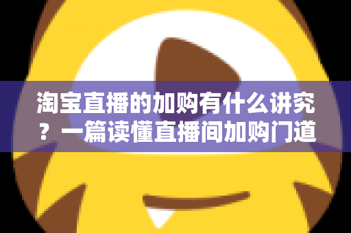 淘宝直播的加购有什么讲究?一篇读懂直播间加购门道与实战技巧的完整指南 淘宝直播的加购有什么讲究?一篇读懂直播间加购门道与实战技巧的完整指南