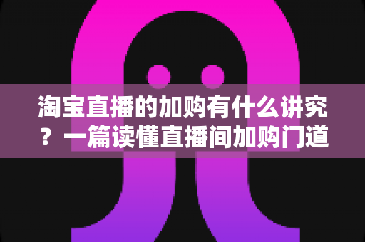 淘宝直播的加购有什么讲究?一篇读懂直播间加购门道与实战技巧的完整指南 淘宝直播的加购有什么讲究?一篇读懂直播间加购门道与实战技巧的完整指南