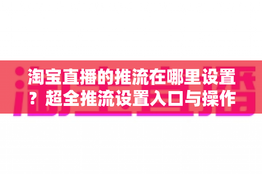 淘宝直播的推流在哪里设置？超全推流设置入口与操作教程，新手主播一看就懂