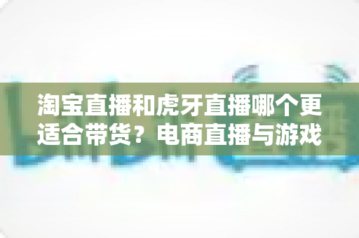 淘宝直播和虎牙直播哪个更适合带货?电商直播与游戏直播带货能力全方位深度对比解析 淘宝直播和虎牙直播哪个更适合带货?电商直播与游戏直播带货能力全方位深度对比解析