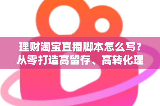 理财淘宝直播脚本怎么写?从零打造高留存、高转化理财直播间的实用指南 理财淘宝直播脚本怎么写?从零打造高留存、高转化理财直播间的实用指南