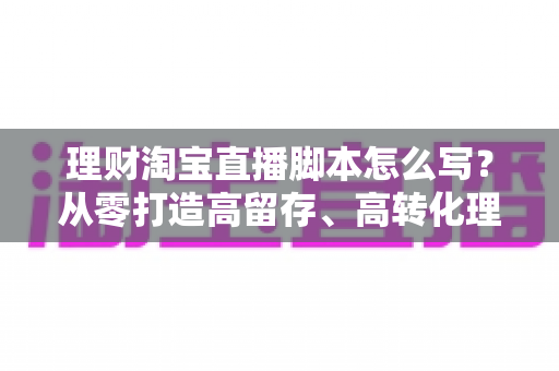 理财淘宝直播脚本怎么写?从零打造高留存、高转化理财直播间的实用指南 理财淘宝直播脚本怎么写?从零打造高留存、高转化理财直播间的实用指南