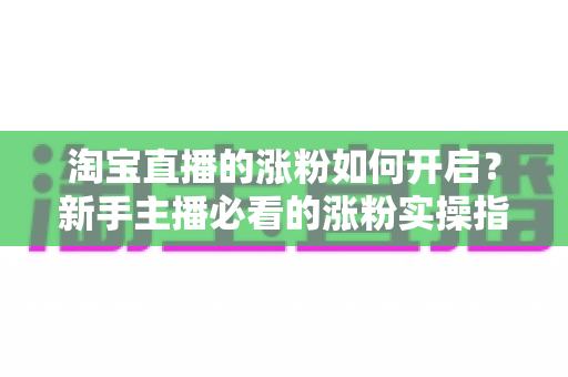 淘宝直播的涨粉如何开启?新手主播必看的涨粉实操指南 淘宝直播的涨粉如何开启?新手主播必看的涨粉实操指南
