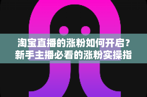 淘宝直播的涨粉如何开启?新手主播必看的涨粉实操指南 淘宝直播的涨粉如何开启?新手主播必看的涨粉实操指南