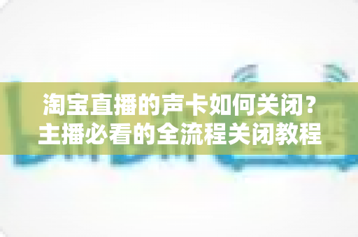 淘宝直播的声卡如何关闭?主播必看的全流程关闭教程与疑难排查指南 淘宝直播的声卡如何关闭?主播必看的全流程关闭教程与疑难排查指南