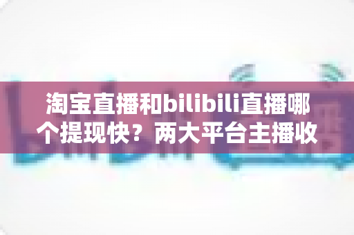 淘宝直播和bilibili直播哪个提现快?两大平台主播收益到账速度深度解析与实用提现指南 淘宝直播和bilibili直播哪个提现快?两大平台主播收益到账速度深度解析与实用提现指南