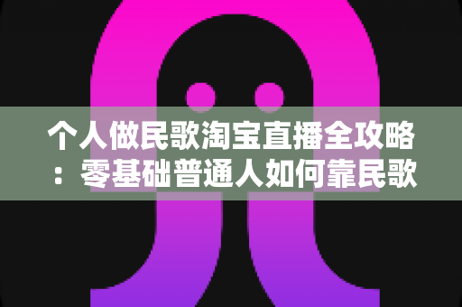 个人做民歌淘宝直播全攻略：零基础普通人如何靠民歌直播在淘宝实现稳定变现