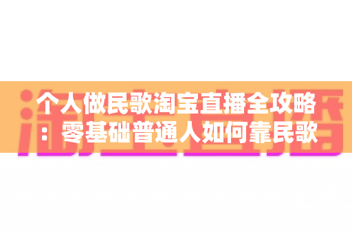 个人做民歌淘宝直播全攻略：零基础普通人如何靠民歌直播在淘宝实现稳定变现