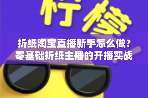 折纸淘宝直播新手怎么做?零基础折纸主播的开播实战全攻略 折纸淘宝直播新手怎么做?零基础折纸主播的开播实战全攻略
