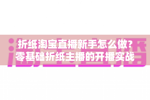 折纸淘宝直播新手怎么做?零基础折纸主播的开播实战全攻略 折纸淘宝直播新手怎么做?零基础折纸主播的开播实战全攻略
