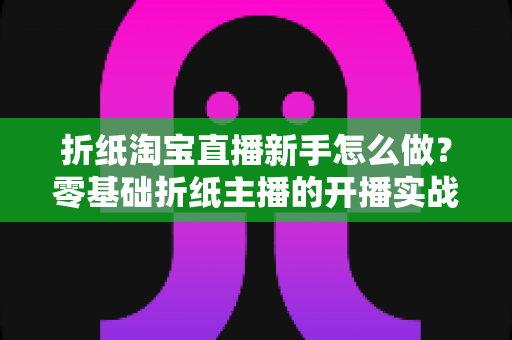 折纸淘宝直播新手怎么做?零基础折纸主播的开播实战全攻略 折纸淘宝直播新手怎么做?零基础折纸主播的开播实战全攻略