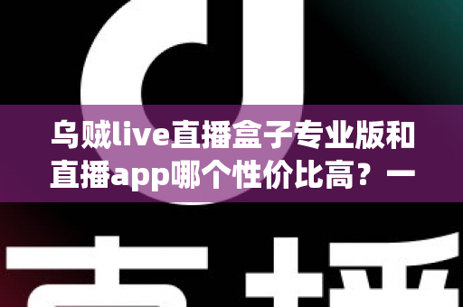 乌贼live直播盒子专业版和直播app哪个性价比高？一篇讲透选型逻辑与省钱攻略的深度对比指南