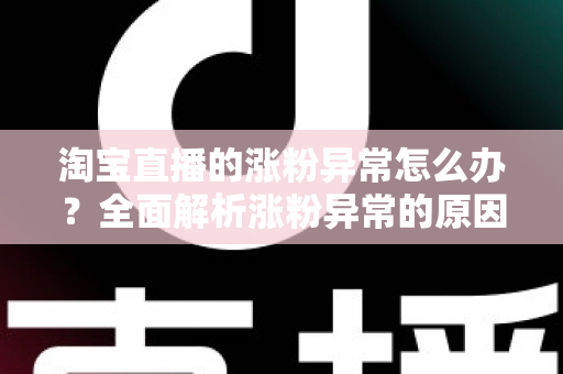 淘宝直播的涨粉异常怎么办?全面解析涨粉异常的原因、排查步骤与实用应对方案 淘宝直播的涨粉异常怎么办?全面解析涨粉异常的原因、排查步骤与实用应对方案