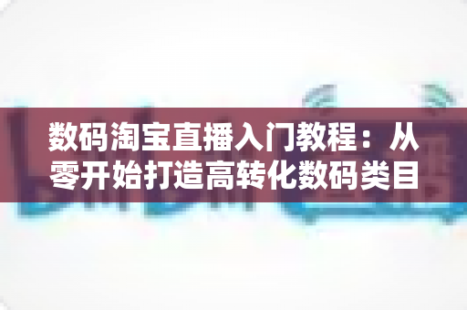 数码淘宝直播入门教程:从零开始打造高转化数码类目直播间的完整指南 数码淘宝直播入门教程:从零开始打造高转化数码类目直播间的完整指南