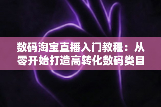 数码淘宝直播入门教程:从零开始打造高转化数码类目直播间的完整指南 数码淘宝直播入门教程:从零开始打造高转化数码类目直播间的完整指南