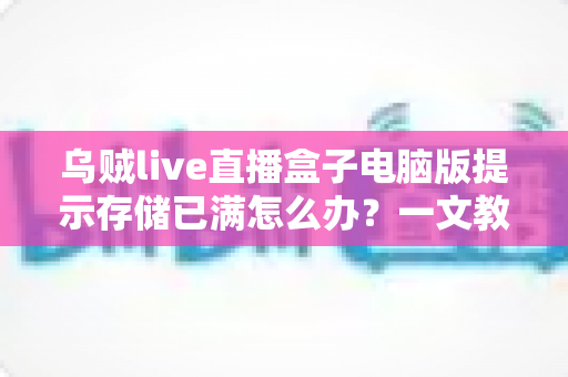 乌贼live直播盒子电脑版提示存储已满怎么办？一文教你彻底解决空间不足烦恼