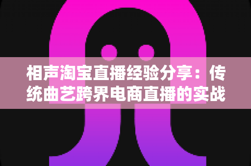 相声淘宝直播经验分享：传统曲艺跨界电商直播的实战心得与技巧全解