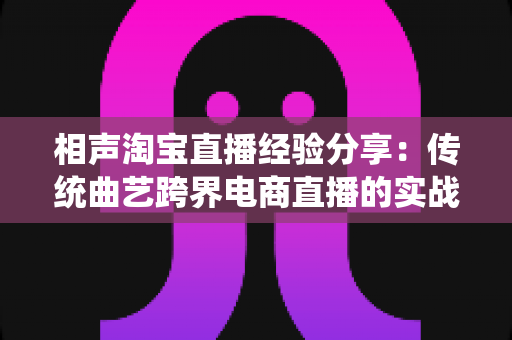 相声淘宝直播经验分享：传统曲艺跨界电商直播的实战心得与技巧全解
