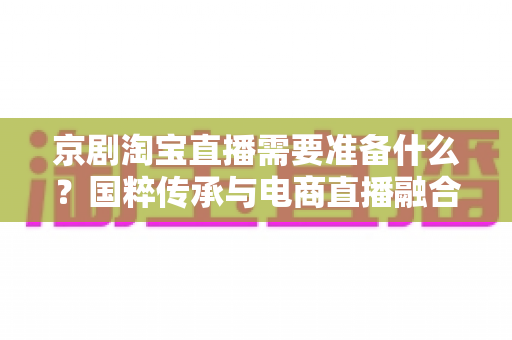 京剧淘宝直播需要准备什么?国粹传承与电商直播融合的全方位准备指南 京剧淘宝直播需要准备什么?国粹传承与电商直播融合的全方位准备指南