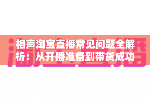 相声淘宝直播常见问题全解析:从开播准备到带货成功的实操指南 相声淘宝直播常见问题全解析:从开播准备到带货成功的实操指南