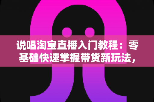 说唱淘宝直播入门教程：零基础快速掌握带货新玩法，打造高人气创意直播间的完全指南