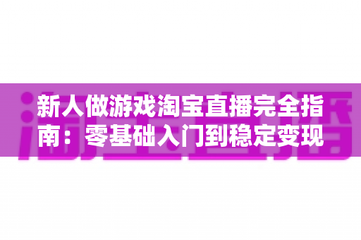 新人做游戏淘宝直播完全指南:零基础入门到稳定变现的实战攻略 新人做游戏淘宝直播完全指南:零基础入门到稳定变现的实战攻略