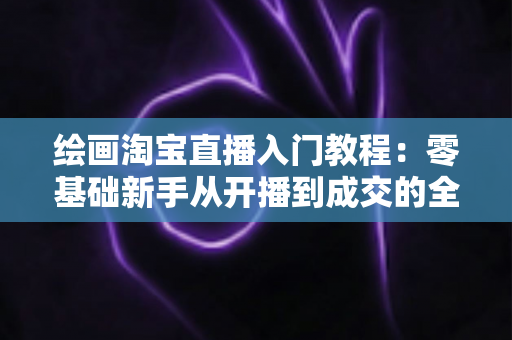 绘画淘宝直播入门教程：零基础新手从开播到成交的全方位实战指南
