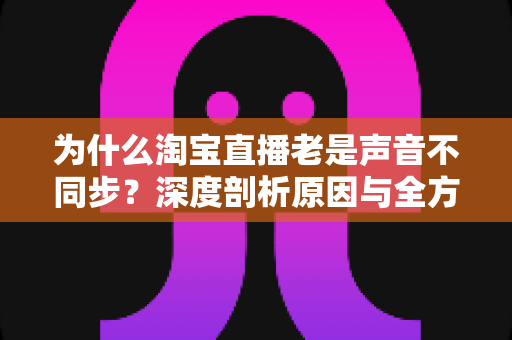 为什么淘宝直播老是声音不同步？深度剖析原因与全方位解决指南