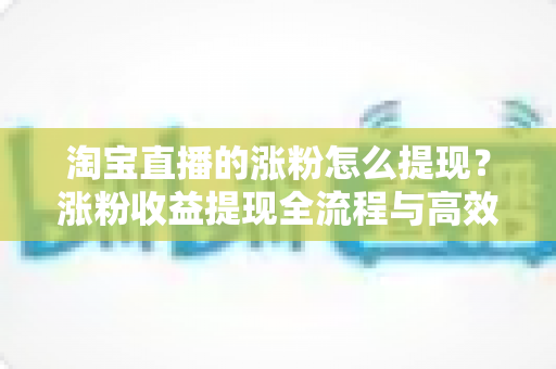 淘宝直播的涨粉怎么提现？涨粉收益提现全流程与高效变现指南