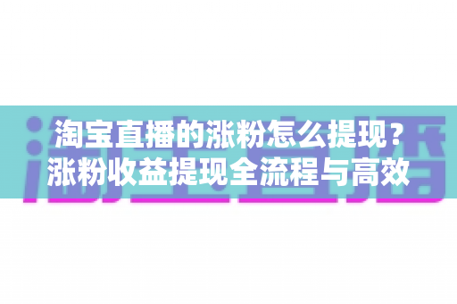 淘宝直播的涨粉怎么提现？涨粉收益提现全流程与高效变现指南