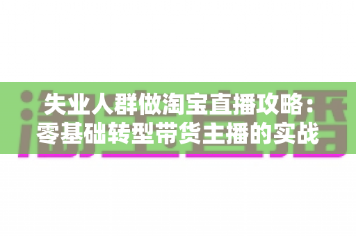 失业人群做淘宝直播攻略:零基础转型带货主播的实战指南,助你在家开启新事业 失业人群做淘宝直播攻略:零基础转型带货主播的实战指南,助你在家开启新事业